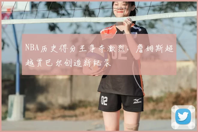 NBA历史得分王争夺激烈，詹姆斯超越贾巴尔创造新纪录