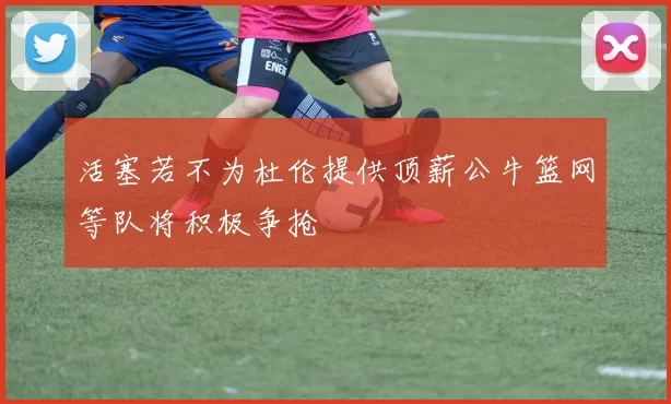活塞若不为杜伦提供顶薪公牛篮网等队将积极争抢