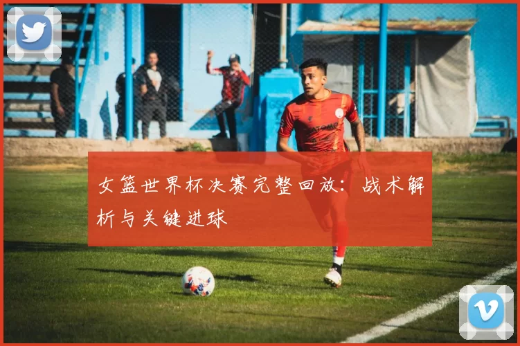 女篮世界杯决赛完整回放:战术解析与关键进球